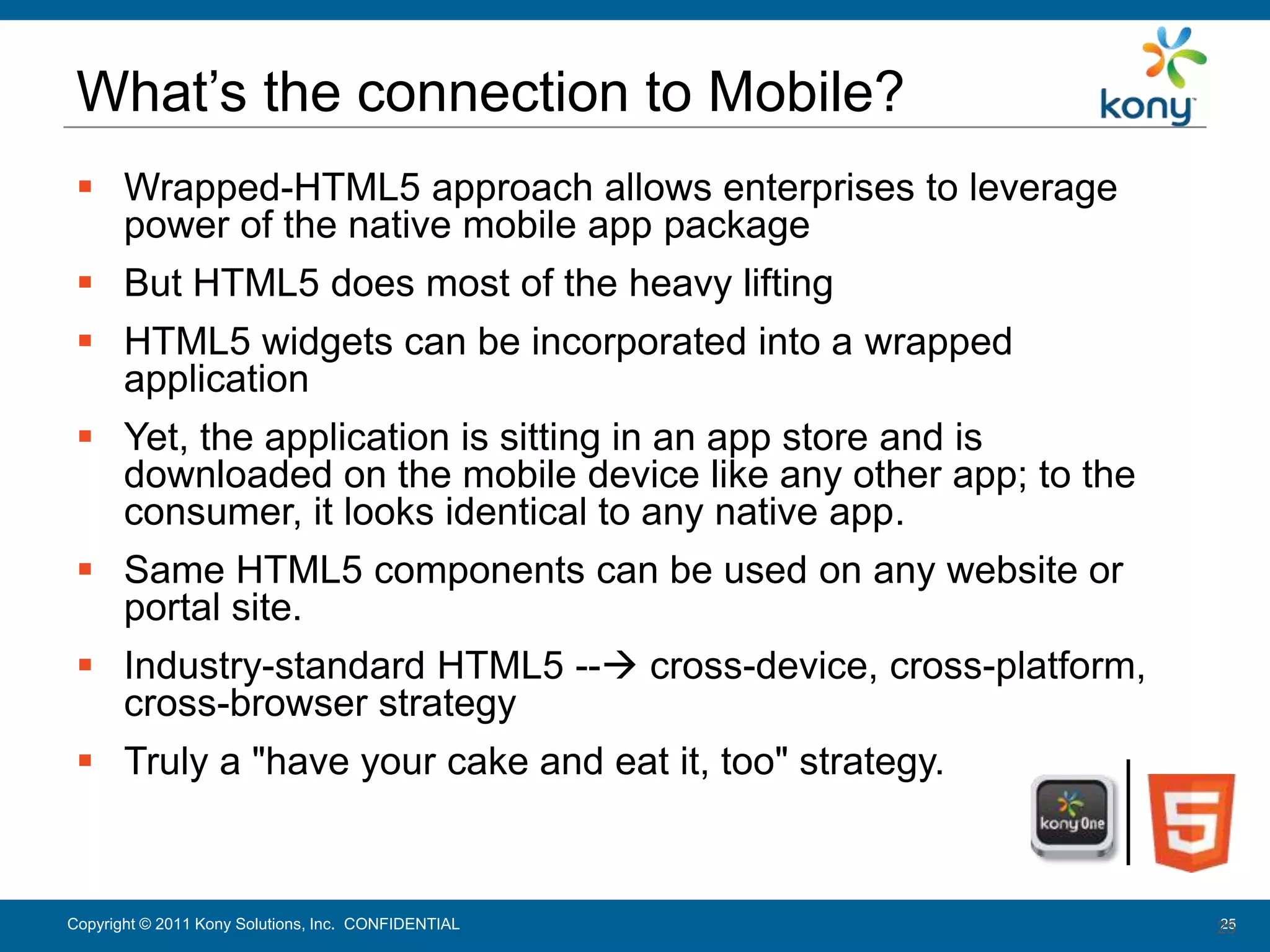 What’s the connection to Mobile?
   Wrapped-HTML5 approach allows enterprises to leverage
    power of the native mobile app package
   But HTML5 does most of the heavy lifting
   HTML5 widgets can be incorporated into a wrapped
    application
   Yet, the application is sitting in an app store and is
    downloaded on the mobile device like any other app; to the
    consumer, it looks identical to any native app.
   Same HTML5 components can be used on any website or
    portal site.
   Industry-standard HTML5 -- cross-device, cross-platform,
    cross-browser strategy
   Truly a "have your cake and eat it, too" strategy.



 Copyright © 2011 Kony Solutions, Inc. CONFIDENTIAL
Copyright © 2010 Kony Solutions, Inc. CONFIDENTIAL               25
                                                                 25
 