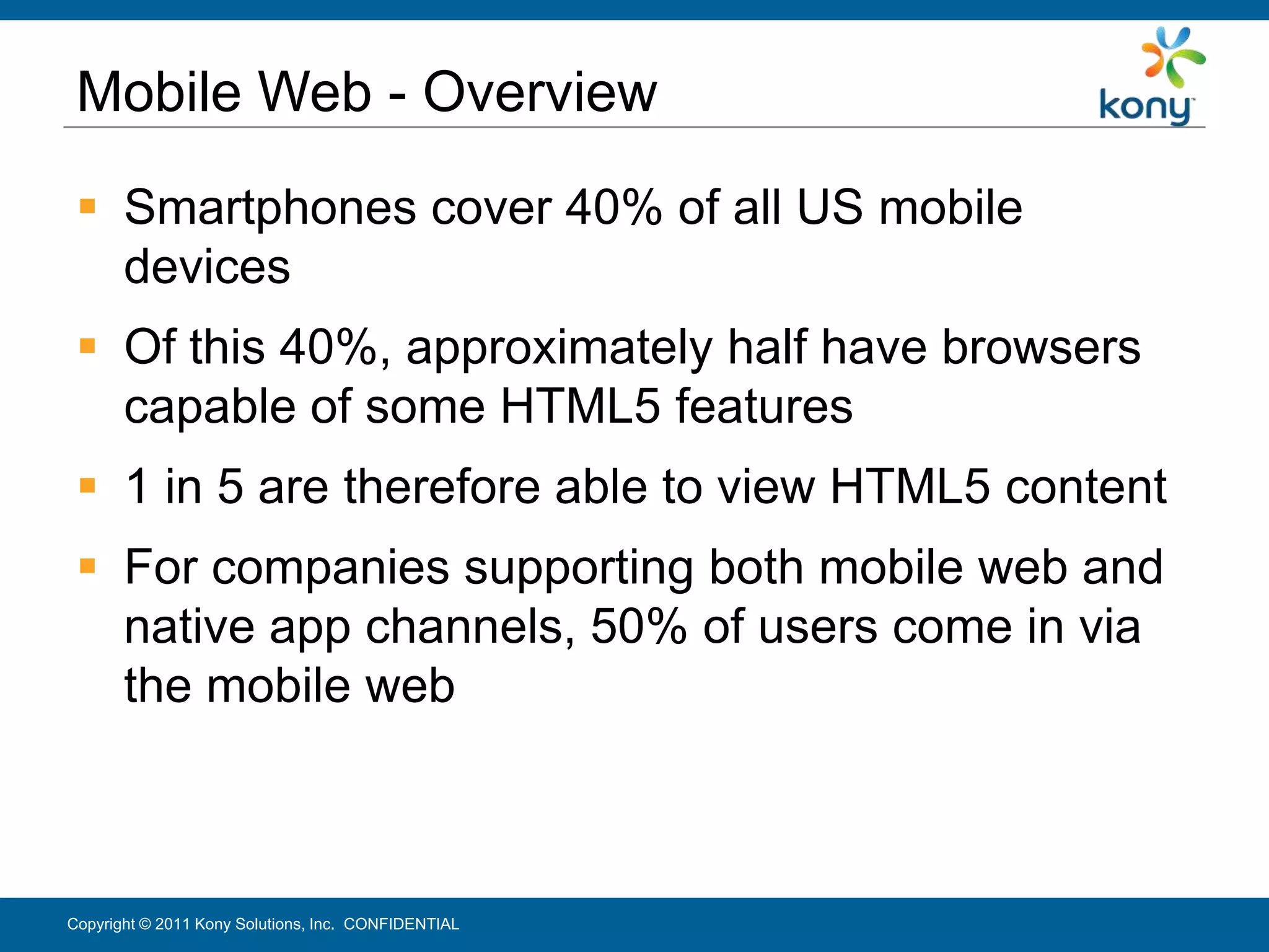 Mobile Web - Overview
  Smartphones cover 40% of all US mobile
   devices
  Of this 40%, approximately half have browsers
   capable of some HTML5 features
  1 in 5 are therefore able to view HTML5 content
  For companies supporting both mobile web and
   native app channels, 50% of users come in via
   the mobile web



Copyright © 2011 Kony Solutions, Inc. CONFIDENTIAL   26
 