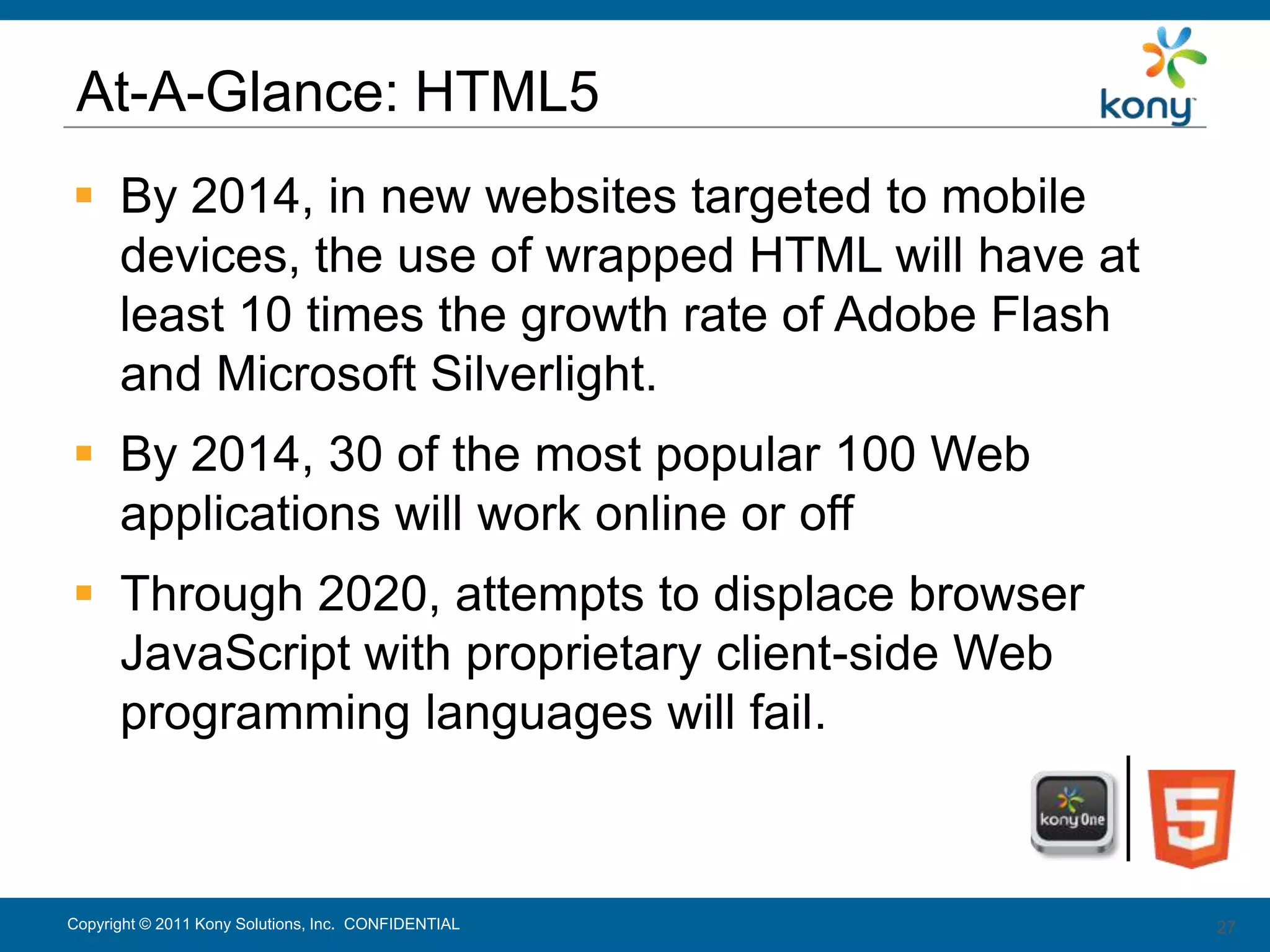 At-A-Glance: HTML5
 By 2014, in new websites targeted to mobile
  devices, the use of wrapped HTML will have at
  least 10 times the growth rate of Adobe Flash
  and Microsoft Silverlight.
 By 2014, 30 of the most popular 100 Web
  applications will work online or off
 Through 2020, attempts to displace browser
  JavaScript with proprietary client-side Web
  programming languages will fail.



Copyright © 2011 Kony Solutions, Inc. CONFIDENTIAL   27
                                                     27
 