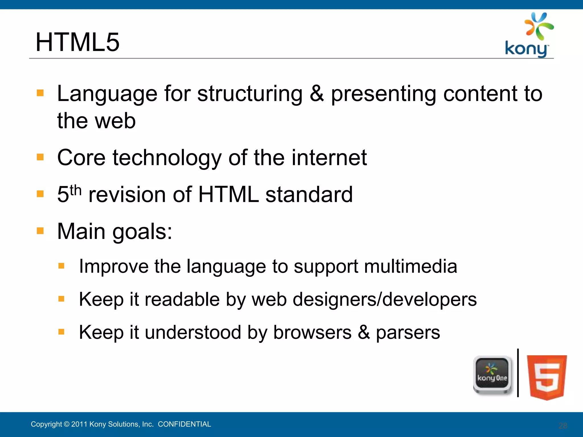 HTML5
  Language for structuring & presenting content to
   the web
  Core technology of the internet
  5th revision of HTML standard
  Main goals:
        Improve the language to support multimedia
        Keep it readable by web designers/developers
        Keep it understood by browsers & parsers



Copyright © 2011 Kony Solutions, Inc. CONFIDENTIAL      28
                                                        28
 