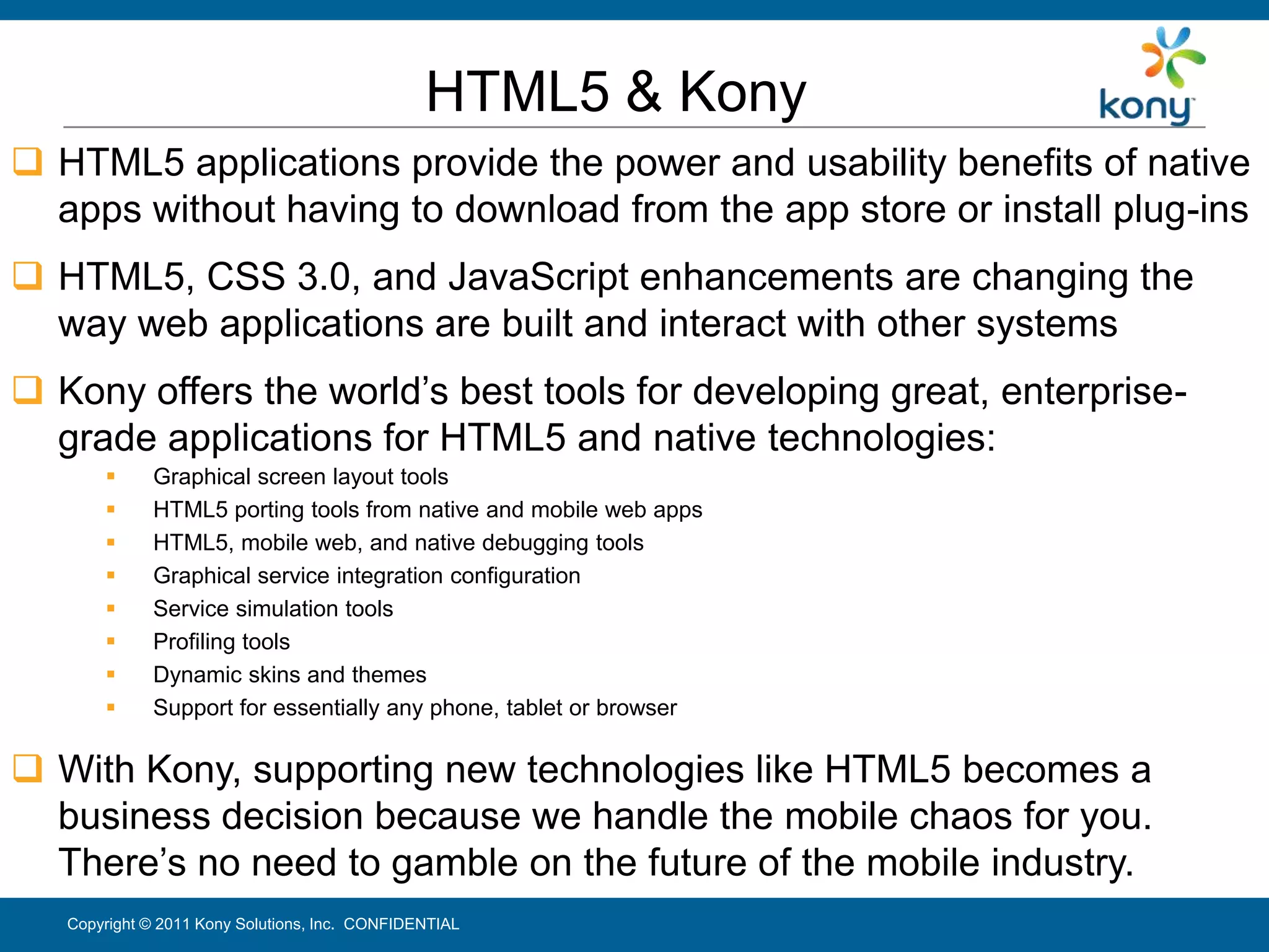 HTML5 & Kony
 HTML5 applications provide the power and usability benefits of native
  apps without having to download from the app store or install plug-ins
 HTML5, CSS 3.0, and JavaScript enhancements are changing the
  way web applications are built and interact with other systems
 Kony offers the world’s best tools for developing great, enterprise-
  grade applications for HTML5 and native technologies:
            Graphical screen layout tools
            HTML5 porting tools from native and mobile web apps
            HTML5, mobile web, and native debugging tools
            Graphical service integration configuration
            Service simulation tools
            Profiling tools
            Dynamic skins and themes
            Support for essentially any phone, tablet or browser

 With Kony, supporting new technologies like HTML5 becomes a
  business decision because we handle the mobile chaos for you.
  There’s no need to gamble on the future of the mobile industry.
   Copyright © 2011 Kony Solutions, Inc. CONFIDENTIAL                    29
 