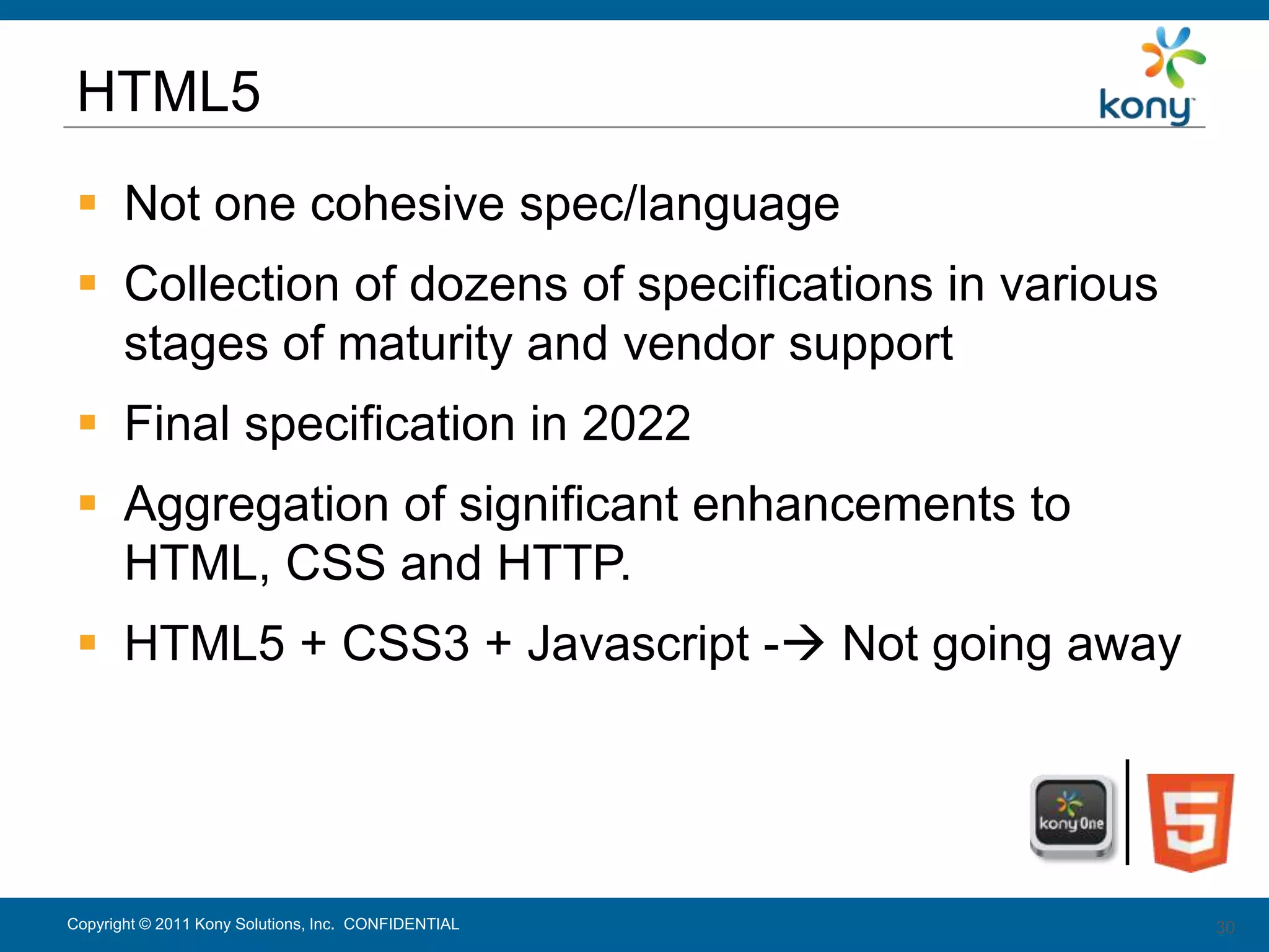 HTML5
  Not one cohesive spec/language
  Collection of dozens of specifications in various
   stages of maturity and vendor support
  Final specification in 2022
  Aggregation of significant enhancements to
   HTML, CSS and HTTP.
  HTML5 + CSS3 + Javascript - Not going away




Copyright © 2011 Kony Solutions, Inc. CONFIDENTIAL     30
                                                       30
 