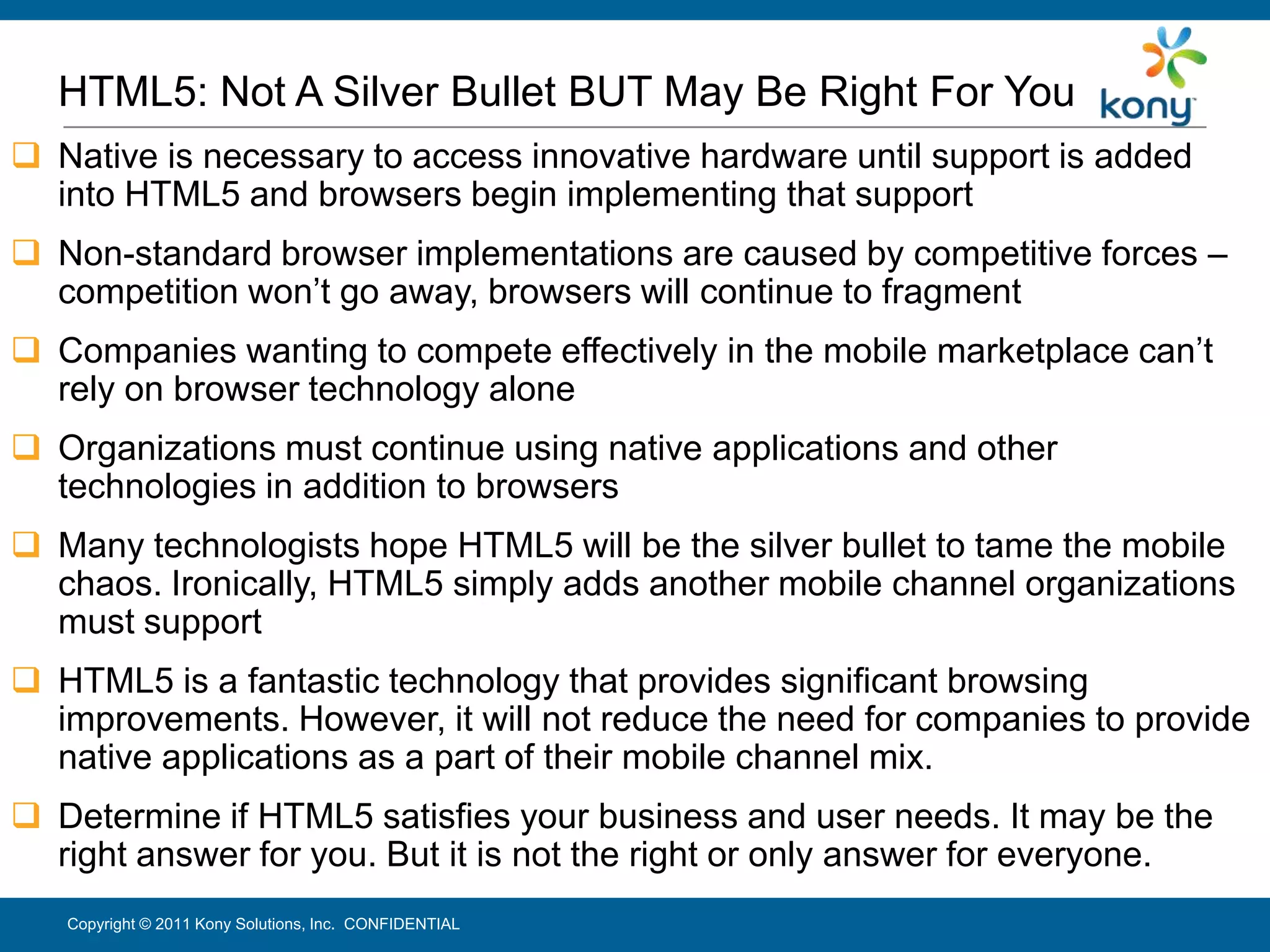 HTML5: Not A Silver Bullet BUT May Be Right For You
 Native is necessary to access innovative hardware until support is added
  into HTML5 and browsers begin implementing that support
 Non-standard browser implementations are caused by competitive forces –
  competition won’t go away, browsers will continue to fragment
 Companies wanting to compete effectively in the mobile marketplace can’t
  rely on browser technology alone
 Organizations must continue using native applications and other
  technologies in addition to browsers
 Many technologists hope HTML5 will be the silver bullet to tame the mobile
  chaos. Ironically, HTML5 simply adds another mobile channel organizations
  must support
 HTML5 is a fantastic technology that provides significant browsing
  improvements. However, it will not reduce the need for companies to provide
  native applications as a part of their mobile channel mix.
 Determine if HTML5 satisfies your business and user needs. It may be the
  right answer for you. But it is not the right or only answer for everyone.
   Copyright © 2011 Kony Solutions, Inc. CONFIDENTIAL                          31
 
