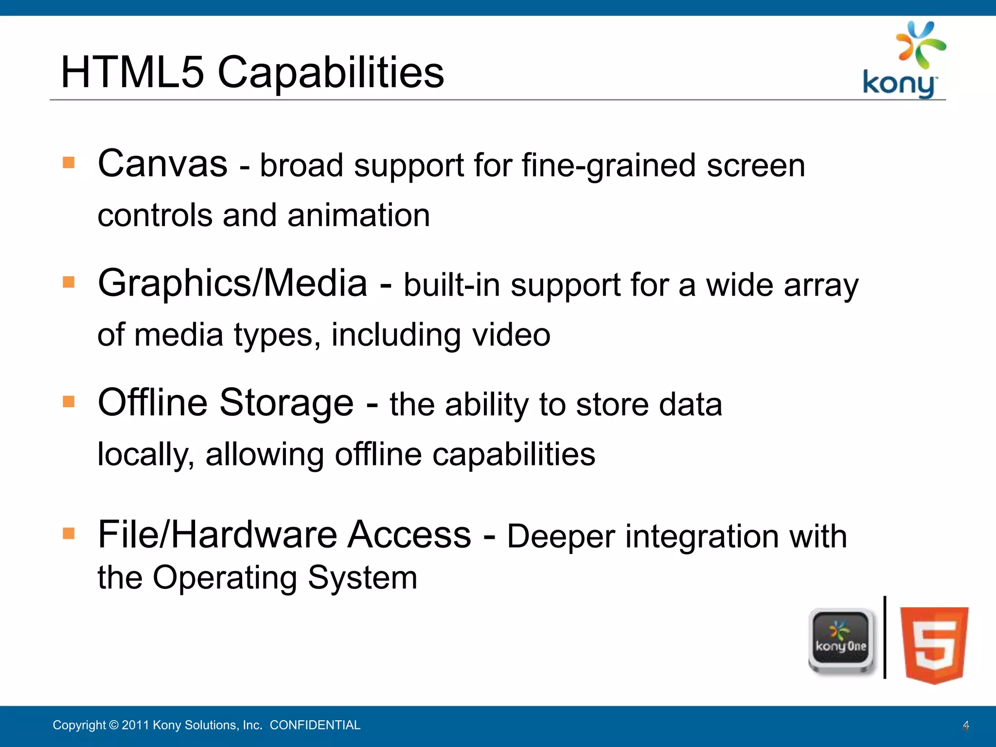 HTML5 Capabilities

   Canvas - broad support for fine-grained screen
        controls and animation

   Graphics/Media - built-in support for a wide array
        of media types, including video

   Offline Storage - the ability to store data
        locally, allowing offline capabilities

   File/Hardware Access - Deeper integration with
        the Operating System



 Copyright © 2011 Kony Solutions, Inc. CONFIDENTIAL
Copyright © 2010 Kony Solutions, Inc. CONFIDENTIAL       4
                                                         4
 