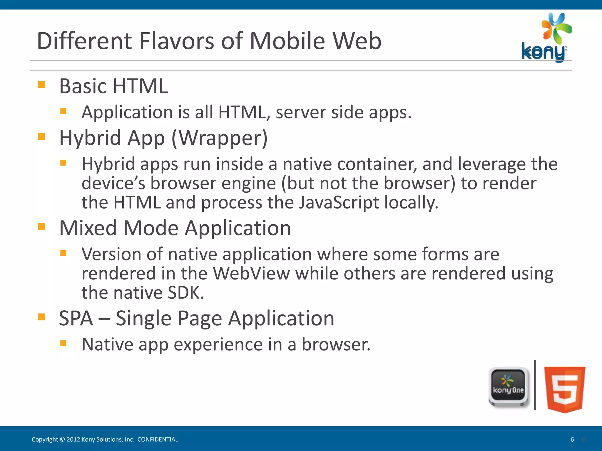 Different Flavors of Mobile Web
  Basic HTML
          Application is all HTML, server side apps.
  Hybrid App (Wrapper)
          Hybrid apps run inside a native container, and leverage the
           device’s browser engine (but not the browser) to render
           the HTML and process the JavaScript locally.
  Mixed Mode Application
          Version of native application where some forms are
           rendered in the WebView while others are rendered using
           the native SDK.
  SPA – Single Page Application
          Native app experience in a browser.



Copyright © 2012 Kony Solutions, Inc. CONFIDENTIAL                       6   6
                                                                             6
 