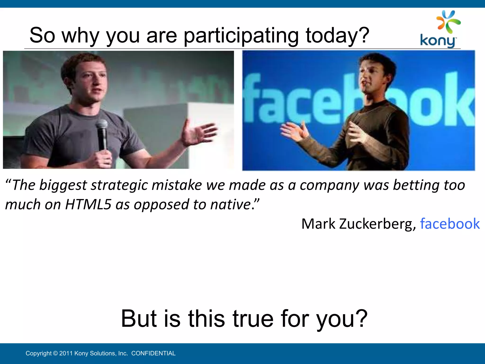 So why you are participating today?




“The biggest strategic mistake we made as a company was betting too
much on HTML5 as opposed to native.”
                                            Mark Zuckerberg, facebook




                                  But is this true for you?
   Copyright © 2011 Kony Solutions, Inc. CONFIDENTIAL              8
 