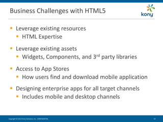 Business Challenges with HTML5

  Leverage existing resources
    HTML Expertise
  Leverage existing assets
    Widgets, Components, and 3rd party libraries
  Access to App Stores
    How users find and download mobile application
  Designing enterprise apps for all target channels
    Includes mobile and desktop channels


Copyright © 2012 Kony Solutions, Inc. CONFIDENTIAL     10 10
 