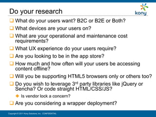 Do your research
  What do your users want? B2C or B2E or Both?
  What devices are your users on?
  What are your operational and maintenance cost
   requirements?
  What UX experience do your users require?
  Are you looking to be in the app store?
  How much and how often will your users be accessing
   content offline?
  Will you be supporting HTML5 browsers only or others too?
  Do you wish to leverage 3rd party libraries like jQuery or
   Sencha? Or code straight HTML/CSS/JS?
        Is vendor lock a concern?
  Are you considering a wrapper deployment?
Copyright © 2011 Kony Solutions, Inc. CONFIDENTIAL          13
 