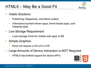 HTML5 – May Be a Good Fit
  Viable Solutions
        Publishing, Magazines, and News Letters
        Information/content-driven apps, forms-based apps, and
         mapping apps
  Low Storage Requirement
        Local storage limits for mobile web apps is 5M
  Simple Graphics
        Does not require a rich U/I or U/X
  Large Amounts of Device Interaction is NOT Required
        HTML5 has limited support for device API’s


Copyright © 2011 Kony Solutions, Inc. CONFIDENTIAL                14
                                                                  14
 
