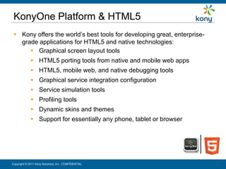 KonyOne Platform & HTML5
  Kony offers the world’s best tools for developing great, enterprise-
   grade applications for HTML5 and native technologies:
       Graphical screen layout tools
              HTML5 porting tools from native and mobile web apps
              HTML5, mobile web, and native debugging tools
              Graphical service integration configuration
              Service simulation tools
              Profiling tools
              Dynamic skins and themes
              Support for essentially any phone, tablet or browser




Copyright © 2011 Kony Solutions, Inc. CONFIDENTIAL                        18
                                                                          18
 