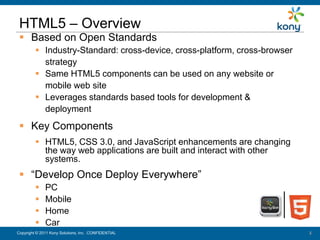 HTML5 – Overview
   Based on Open Standards
           Industry-Standard: cross-device, cross-platform, cross-browser
            strategy
           Same HTML5 components can be used on any website or
            mobile web site
           Leverages standards based tools for development &
            deployment
   Key Components
           HTML5, CSS 3.0, and JavaScript enhancements are changing
            the way web applications are built and interact with other
            systems.
   “Develop Once Deploy Everywhere”
              PC
              Mobile
              Home
              Car
 Copyright © 2011 Kony Solutions, Inc. CONFIDENTIAL
Copyright © 2010 Kony Solutions, Inc. CONFIDENTIAL                           2
                                                                             2
 