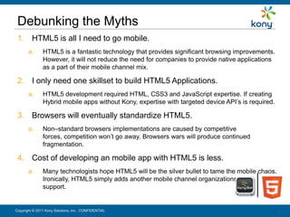 Debunking the Myths
 1. HTML5 is all I need to go mobile.
       a.      HTML5 is a fantastic technology that provides significant browsing improvements.
               However, it will not reduce the need for companies to provide native applications
               as a part of their mobile channel mix.

 2. I only need one skillset to build HTML5 Applications.
       a.      HTML5 development required HTML, CSS3 and JavaScript expertise. If creating
               Hybrid mobile apps without Kony, expertise with targeted device API’s is required.

 3. Browsers will eventually standardize HTML5.
       a.      Non–standard browsers implementations are caused by competitive
               forces, competition won’t go away. Browsers wars will produce continued
               fragmentation.

 4. Cost of developing an mobile app with HTML5 is less.
       a.      Many technologists hope HTML5 will be the silver bullet to tame the mobile chaos.
               Ironically, HTML5 simply adds another mobile channel organizations must
               support.


Copyright © 2011 Kony Solutions, Inc. CONFIDENTIAL                                                  21
                                                                                                    21
 