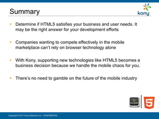 Summary
  Determine if HTML5 satisfies your business and user needs. It
   may be the right answer for your development efforts

  Companies wanting to compete effectively in the mobile
   marketplace can’t rely on browser technology alone

  With Kony, supporting new technologies like HTML5 becomes a
   business decision because we handle the mobile chaos for you.

  There’s no need to gamble on the future of the mobile industry




Copyright © 2011 Kony Solutions, Inc. CONFIDENTIAL                  22
                                                                    22
 