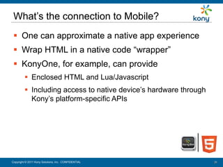 What’s the connection to Mobile?
   One can approximate a native app experience
   Wrap HTML in a native code “wrapper”
   KonyOne, for example, can provide
           Enclosed HTML and Lua/Javascript
           Including access to native device’s hardware through
            Kony’s platform-specific APIs




 Copyright © 2011 Kony Solutions, Inc. CONFIDENTIAL
Copyright © 2010 Kony Solutions, Inc. CONFIDENTIAL                 24
                                                                   24
 