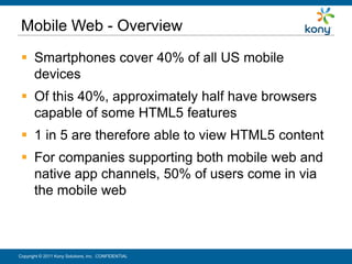 Mobile Web - Overview
  Smartphones cover 40% of all US mobile
   devices
  Of this 40%, approximately half have browsers
   capable of some HTML5 features
  1 in 5 are therefore able to view HTML5 content
  For companies supporting both mobile web and
   native app channels, 50% of users come in via
   the mobile web



Copyright © 2011 Kony Solutions, Inc. CONFIDENTIAL   26
 