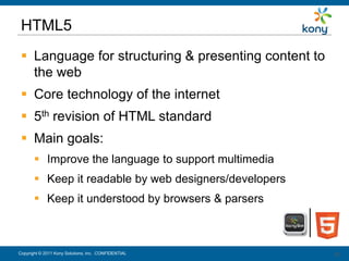 HTML5
  Language for structuring & presenting content to
   the web
  Core technology of the internet
  5th revision of HTML standard
  Main goals:
        Improve the language to support multimedia
        Keep it readable by web designers/developers
        Keep it understood by browsers & parsers



Copyright © 2011 Kony Solutions, Inc. CONFIDENTIAL      28
                                                        28
 