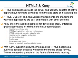 HTML5 & Kony
 HTML5 applications provide the power and usability benefits of native
  apps without having to download from the app store or install plug-ins
 HTML5, CSS 3.0, and JavaScript enhancements are changing the
  way web applications are built and interact with other systems
 Kony offers the world’s best tools for developing great, enterprise-
  grade applications for HTML5 and native technologies:
            Graphical screen layout tools
            HTML5 porting tools from native and mobile web apps
            HTML5, mobile web, and native debugging tools
            Graphical service integration configuration
            Service simulation tools
            Profiling tools
            Dynamic skins and themes
            Support for essentially any phone, tablet or browser

 With Kony, supporting new technologies like HTML5 becomes a
  business decision because we handle the mobile chaos for you.
  There’s no need to gamble on the future of the mobile industry.
   Copyright © 2011 Kony Solutions, Inc. CONFIDENTIAL                    29
 