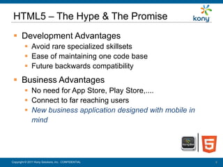HTML5 – The Hype & The Promise
   Development Advantages
           Avoid rare specialized skillsets
           Ease of maintaining one code base
           Future backwards compatibility
   Business Advantages
           No need for App Store, Play Store,....
           Connect to far reaching users
           New business application designed with mobile in
            mind




 Copyright © 2011 Kony Solutions, Inc. CONFIDENTIAL
Copyright © 2010 Kony Solutions, Inc. CONFIDENTIAL             3
                                                               3
 