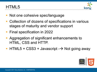 HTML5
  Not one cohesive spec/language
  Collection of dozens of specifications in various
   stages of maturity and vendor support
  Final specification in 2022
  Aggregation of significant enhancements to
   HTML, CSS and HTTP.
  HTML5 + CSS3 + Javascript - Not going away




Copyright © 2011 Kony Solutions, Inc. CONFIDENTIAL     30
                                                       30
 