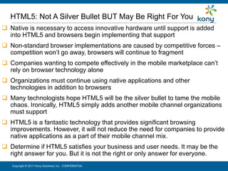 HTML5: Not A Silver Bullet BUT May Be Right For You
 Native is necessary to access innovative hardware until support is added
  into HTML5 and browsers begin implementing that support
 Non-standard browser implementations are caused by competitive forces –
  competition won’t go away, browsers will continue to fragment
 Companies wanting to compete effectively in the mobile marketplace can’t
  rely on browser technology alone
 Organizations must continue using native applications and other
  technologies in addition to browsers
 Many technologists hope HTML5 will be the silver bullet to tame the mobile
  chaos. Ironically, HTML5 simply adds another mobile channel organizations
  must support
 HTML5 is a fantastic technology that provides significant browsing
  improvements. However, it will not reduce the need for companies to provide
  native applications as a part of their mobile channel mix.
 Determine if HTML5 satisfies your business and user needs. It may be the
  right answer for you. But it is not the right or only answer for everyone.
   Copyright © 2011 Kony Solutions, Inc. CONFIDENTIAL                          31
 