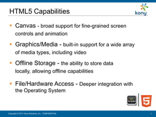 HTML5 Capabilities

   Canvas - broad support for fine-grained screen
        controls and animation

   Graphics/Media - built-in support for a wide array
        of media types, including video

   Offline Storage - the ability to store data
        locally, allowing offline capabilities

   File/Hardware Access - Deeper integration with
        the Operating System



 Copyright © 2011 Kony Solutions, Inc. CONFIDENTIAL
Copyright © 2010 Kony Solutions, Inc. CONFIDENTIAL       4
                                                         4
 
