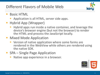 Different Flavors of Mobile Web
  Basic HTML
          Application is all HTML, server side apps.
  Hybrid App (Wrapper)
          Hybrid apps run inside a native container, and leverage the
           device’s browser engine (but not the browser) to render
           the HTML and process the JavaScript locally.
  Mixed Mode Application
          Version of native application where some forms are
           rendered in the WebView while others are rendered using
           the native SDK.
  SPA – Single Page Application
          Native app experience in a browser.



Copyright © 2012 Kony Solutions, Inc. CONFIDENTIAL                       6   6
                                                                             6
 