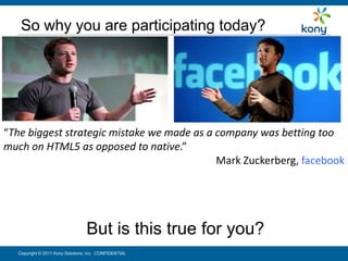 So why you are participating today?




“The biggest strategic mistake we made as a company was betting too
much on HTML5 as opposed to native.”
                                            Mark Zuckerberg, facebook




                                  But is this true for you?
   Copyright © 2011 Kony Solutions, Inc. CONFIDENTIAL              8
 