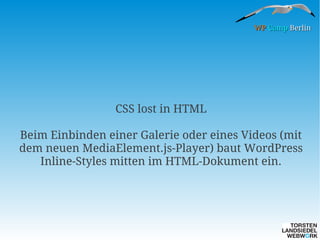 WP Camp Berlin

CSS lost in HTML
Beim Einbinden einer Galerie oder eines Videos (mit
dem neuen MediaElement.js-Player) baut WordPress
Inline-Styles mitten im HTML-Dokument ein.

 