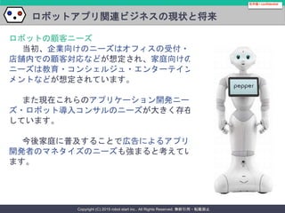 Copyright (C) 2015 robot start inc.. All Rights Reserved. 無断引用・転載禁止
ロボットアプリ関連ビジネスの現状と将来
ロボットの顧客ニーズ
当初、企業向けのニーズはオフィスの受付・
店舗内での顧客対応などが想定され、家庭向けの
ニーズは教育・コンシェルジュ・エンターテイン
メントなどが想定されています。
また現在これらのアプリケーション開発ニー
ズ・ロボット導入コンサルのニーズが大きく存在
しています。
今後家庭に普及することで広告によるアプリ
開発者のマネタイズのニーズも強まると考えてい
ます。
社外秘 / confidential
 
