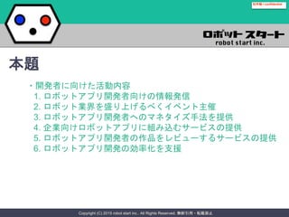 Copyright (C) 2015 robot start inc.. All Rights Reserved. 無断引用・転載禁止
社外秘 / confidential
・開発者に向けた活動内容
1. ロボットアプリ開発者向けの情報発信
2. ロボット業界を盛り上げるべくイベント主催
3. ロボットアプリ開発者へのマネタイズ手法を提供
4. 企業向けロボットアプリに組み込むサービスの提供
5. ロボットアプリ開発者の作品をレビューするサービスの提供
6. ロボットアプリ開発の効率化を支援
本題
 