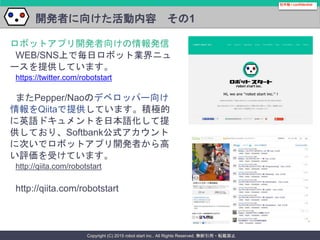 Copyright (C) 2015 robot start inc.. All Rights Reserved. 無断引用・転載禁止
開発者に向けた活動内容 その1
社外秘 / confidential
ロボットアプリ開発者向けの情報発信
WEB/SNS上で毎日ロボット業界ニュ
ースを提供しています。
https://twitter.com/robotstart
またPepper/Naoのデベロッパー向け
情報をQiitaで提供しています。積極的
に英語ドキュメントを日本語化して提
供しており、Softbank公式アカウント
に次いでロボットアプリ開発者から高
い評価を受けています。
http://qiita.com/robotstart
http://qiita.com/robotstart
 