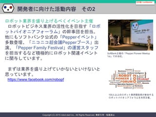 Copyright (C) 2015 robot start inc.. All Rights Reserved. 無断引用・転載禁止
開発者に向けた活動内容 その2
社外秘 / confidential
ロボット業界を盛り上げるべくイベント主催
ロボットビジネス業界の活性化を目指す「ロボ
ットパイオニアフォーラム」の幹事団を担当。
他にもソフトバンク公式の「Pepperイベント」
多数登壇、「ニコニコ超会議Pepperブース」出
演、「Pepper Family Festival」の運営スタッフ
を担当するなど積極的にロボット関連イベント
に関与しています。
まずは業界を盛り上げていかないといけないと
思っています。
https://www.facebook.com/robopf
SoftBank主催の「Pepper Pioneer Meetup
1st」での当社。
100人以上のロボット業界関係者が参加する
ロボットパイオニアフォラムを共同主催。
 