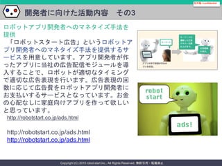 Copyright (C) 2015 robot start inc.. All Rights Reserved. 無断引用・転載禁止
開発者に向けた活動内容 その3
社外秘 / confidential
ロボットアプリ開発者へのマネタイズ手法を
提供
「ロボットスタート広告」というロボットア
プリ開発者へのマネタイズ手法を提供するサ
ービスを用意しています。アプリ開発者が作
ったアプリに当社の広告配信モジュールを導
入することで、ロボットが適切なタイミング
で適切な広告表現を行います。広告表現の回
数に応じて広告費をロボットアプリ開発者に
お支払いするサービスとなっています。お金
の心配なしに家庭向けアプリを作って欲しい
と思っています。
http://robotstart.co.jp/ads.html
http://robotstart.co.jp/ads.html
http://robotstart.co.jp/ads.html
 