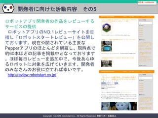 Copyright (C) 2015 robot start inc.. All Rights Reserved. 無断引用・転載禁止
開発者に向けた活動内容 その5
社外秘 / confidential
ロボットアプリ開発者の作品をレビューする
サービスの提供
ロボットアプリのNO.1レビューサイトを目
指し「ロボットスタートレビュー」を公開し
ております。現在公開されている主要な
Pepperアプリのほとんどを網羅し、現時点で
約60本ほどの記事を掲載中となっております
。ほぼ毎日レビューを追加中で、今後あらゆ
るロボットに対象を広げていきます。開発者
のみなさんのお役に立てれば幸いです。
http://review.robotstart.co.jp/
 