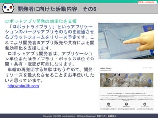 Copyright (C) 2015 robot start inc.. All Rights Reserved. 無断引用・転載禁止
開発者に向けた活動内容 その6
社外秘 / confidential
ロボットアプリ開発の効率化を支援
「ロボットライブラリ」というアプリケー
ションのパーツやアプリそのものを流通させ
るプラットフォームをリリース予定です。こ
れにより開発者のアプリ販売や共有による開
発効率化を支援します。
ロボットアプリ開発者は、アプリケーショ
ン単位またはライブラリ・ボックス単位で公
開・共有・販売が可能になります。
車輪の再発明する無駄はもうやめて、開発
リソースを最大化させることをお手伝いした
いと思っています。
http://robo-lib.com/
 