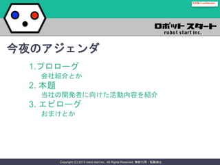 Copyright (C) 2015 robot start inc.. All Rights Reserved. 無断引用・転載禁止
社外秘 / confidential
1.プロローグ
会社紹介とか
2. 本題
当社の開発者に向けた活動内容を紹介
3. エピローグ
おまけとか
今夜のアジェンダ
 