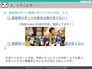 Copyright (C) 2015 robot start inc.. All Rights Reserved. 無断引用・転載禁止
と、いうことで・・・
社外秘 / confidential
今、家庭用ロボット業界に足りていないのは、２つ。
① 家庭用ロボットの普及台数が足りない！
② 家庭用ロボットアプリケーション開発者が足りない
！
ロボットスタートでは、今日いらっしゃった方が１人でも多く、
ロボットアプリ開発をしていただけるとうれしいです。
（DMM.make ROBOTS様、期待してます！）
 