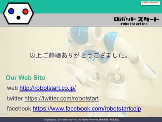 Copyright (C) 2015 robot start inc.. All Rights Reserved. 無断引用・転載禁止
社外秘 / confidential
Our Web Site
web http://robotstart.co.jp/
twitter https://twitter.com/robotstart
facebook https://www.facebook.com/robotstartcojp
以上ご静聴ありがとうござました。
 