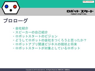 Copyright (C) 2015 robot start inc.. All Rights Reserved. 無断引用・転載禁止
社外秘 / confidential
・会社紹介
・スピーカーの自己紹介
・ロボットスタートのビジョン
・どうしてロボットの会社をつくろうと思ったか？
・ロボットアプリ関連ビジネスの現状と将来
・ロボットスタートが対象としているロボット
プロローグ
 