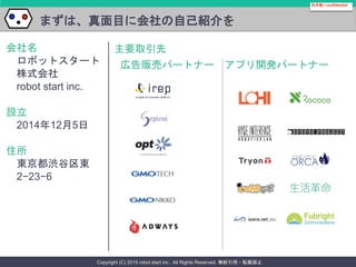 Copyright (C) 2015 robot start inc.. All Rights Reserved. 無断引用・転載禁止
まずは、真面目に会社の自己紹介を
会社名
ロボットスタート
株式会社
robot start inc.
設立
2014年12月5日
住所
東京都渋谷区東
2−23−6
社外秘 / confidential
アプリ開発パートナー広告販売パートナー
主要取引先
 