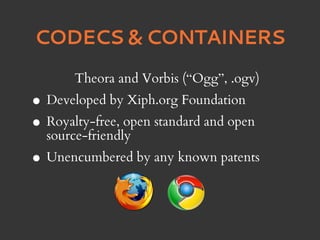 CODECS & CONTAINERS
       Theora and Vorbis (“Ogg”, .ogv)
• Developed by Xiph.org Foundation
• source-friendly
  Royalty-free, open standard and open


• Unencumbered by any known patents
 