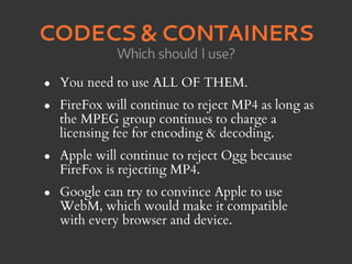 CODECS & CONTAINERS
              Which should I use?

•   You need to use ALL OF THEM.
•   FireFox will continue to reject MP4 as long as
    the MPEG group continues to charge a
    licensing fee for encoding & decoding.
•   Apple will continue to reject Ogg because
    FireFox is rejecting MP4.
•   Google can try to convince Apple to use
    WebM, which would make it compatible
    with every browser and device.
 
