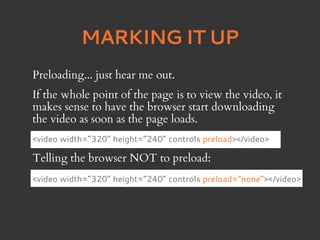 MARKING IT UP
Preloading... just hear me out.
If the whole point of the page is to view the video, it
makes sense to have the browser start downloading
the video as soon as the page loads.
<video width=”320” height=”240” controls preload></video>

Telling the browser NOT to preload:
<video width=”320” height=”240” controls preload=”none”></video>
 