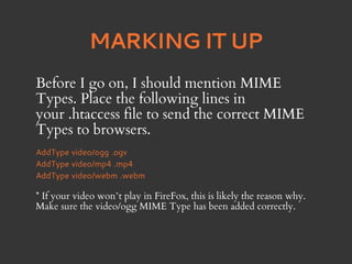 MARKING IT UP
Before I go on, I should mention MIME
Types. Place the following lines in
your .htaccess file to send the correct MIME
Types to browsers.
AddType video/ogg .ogv
AddType video/mp4 .mp4
AddType video/webm .webm

* If your video won’t play in FireFox, this is likely the reason why.
Make sure the video/ogg MIME Type has been added correctly.
 