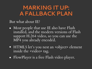 MARKING IT UP:
       A FALLBACK PLAN
But what about IE?
•   Most people that use IE also have Flash
    installed, and the modern versions of Flash
    support H.264 video, so you can use the
    MP4 you already encoded.
•   HTML5 let’s you nest an <object> element
    inside the <video> tag.
•   FlowPlayer is a free Flash video player.
 