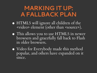 MARKING IT UP:
      A FALLBACK PLAN
•   HTML5 will ignore all children of the
    <video> element (other than <source>).
• This allows you to use HTML5 in newer
  browsers and gracefully fall back to Flash
    in older browsers.
• Video forand others have expanded on it
  popular,
            Everybody made this method

    since.
 