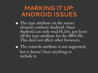 MARKING IT UP:
    ANDROID ISSUES
•   The type attribute on the source
    element confuses Android. Since
    Android can only read H.264, just leave
    off the type attribute for the MP4 file.
    This does not affect other browsers.
• The controls attribute is not supported,
    but it doesn’t hurt anything to
    include it.
 