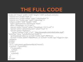 THE FULL CODE
<video id="movie" width="320" height="240" preload controls>
 <source src="trailer.mp4" />
 <source src="trailer.webm" type="video/webm" />
 <source src="trailer.ogv" type="video/ogg" />
 <object width="320" height="240"
  type="application/x-shockwave-flash"
  data="flowplayer-3.2.1.swf">
  <param name="movie" value="flowplayer-3.2.1.swf" />
  <param name="allowfullscreen" value="true" />
  <param name="flashvars"
      value='config={"clip": {"url": "http://example.com/vids/trailer.mp4",
"autoPlay":false, "autoBuffering":true}}' />
  <p>Download video as <a href="trailer.mp4">MP4</a>,
  <a href="trailer.webm">WebM</a>, or <a href="trailer.ogv">Ogg</a>.</p>
 </object>
</video>
<script>
 var v = document.getElementById("movie");
 v.onclick = function() {
  if (v.paused) {
     v.play();
  } else {
     v.pause();
  }
 });
</script>
 