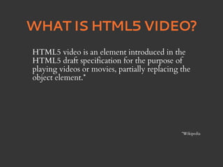 WHAT IS HTML5 VIDEO?
HTML5 video is an element introduced in the
HTML5 draft specification for the purpose of
playing videos or movies, partially replacing the
object element.*




                                              *Wikipedia
 