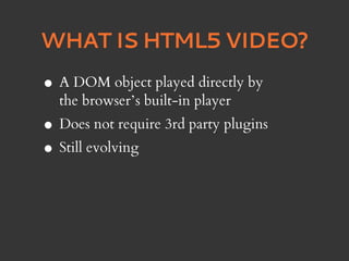 WHAT IS HTML5 VIDEO?

•   A DOM object played directly by
    the browser’s built-in player
•   Does not require 3rd party plugins
• Still evolving
 